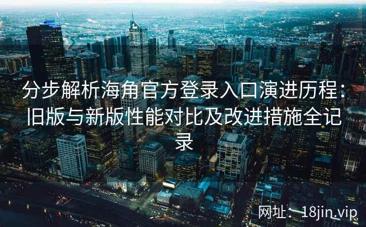 分步解析海角官方登录入口演进历程：旧版与新版性能对比及改进措施全记录