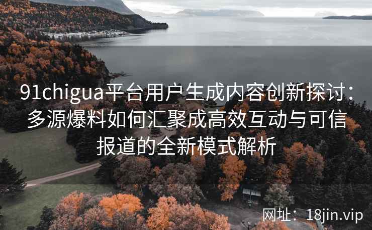 91chigua平台用户生成内容创新探讨：多源爆料如何汇聚成高效互动与可信报道的全新模式解析