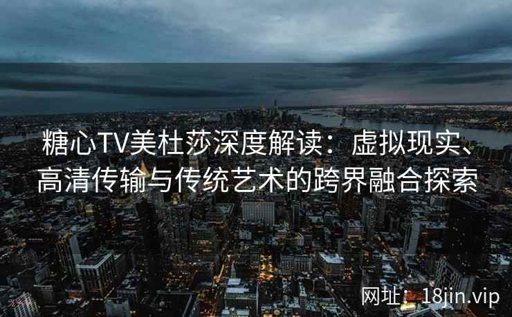 糖心TV美杜莎深度解读：虚拟现实、高清传输与传统艺术的跨界融合探索