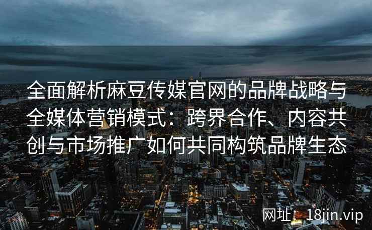 全面解析麻豆传媒官网的品牌战略与全媒体营销模式：跨界合作、内容共创与市场推广如何共同构筑品牌生态