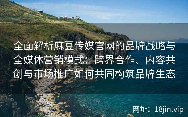全面解析麻豆传媒官网的品牌战略与全媒体营销模式：跨界合作、内容共创与市场推广如何共同构筑品牌生态