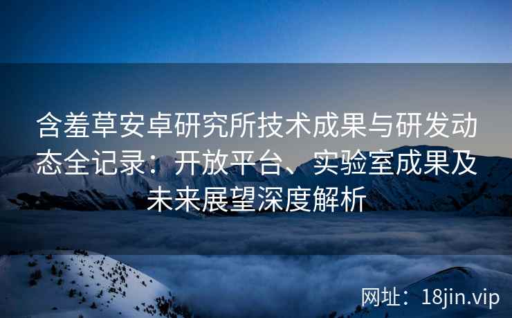 含羞草安卓研究所技术成果与研发动态全记录：开放平台、实验室成果及未来展望深度解析
