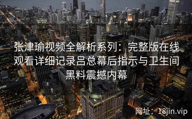 张津瑜视频全解析系列：完整版在线观看详细记录吕总幕后指示与卫生间黑料震撼内幕