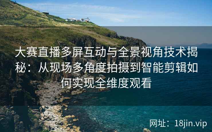 大赛直播多屏互动与全景视角技术揭秘：从现场多角度拍摄到智能剪辑如何实现全维度观看