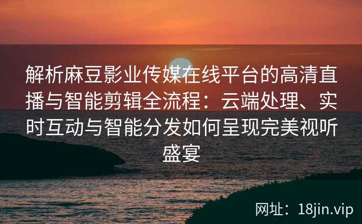 解析麻豆影业传媒在线平台的高清直播与智能剪辑全流程：云端处理、实时互动与智能分发如何呈现完美视听盛宴