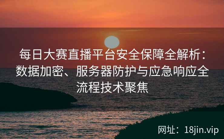 每日大赛直播平台安全保障全解析：数据加密、服务器防护与应急响应全流程技术聚焦