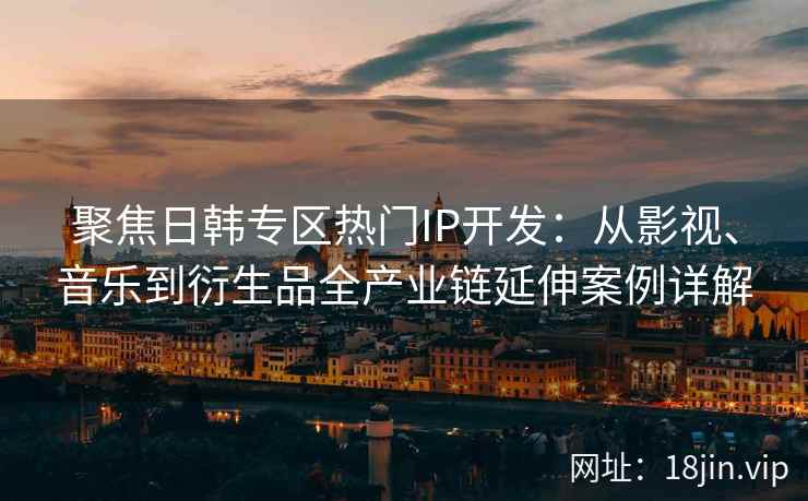 聚焦日韩专区热门IP开发：从影视、音乐到衍生品全产业链延伸案例详解