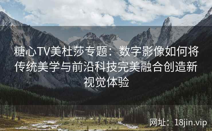 糖心TV美杜莎专题：数字影像如何将传统美学与前沿科技完美融合创造新视觉体验