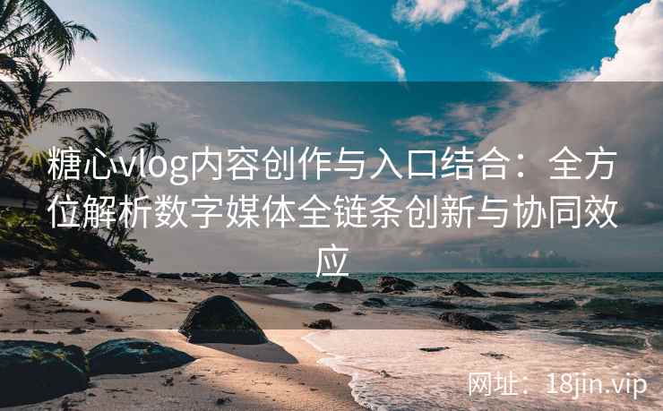 糖心vlog内容创作与入口结合：全方位解析数字媒体全链条创新与协同效应