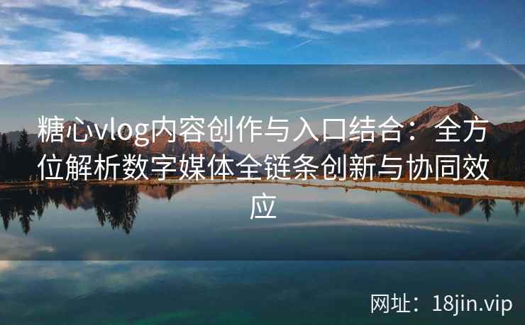 糖心vlog内容创作与入口结合：全方位解析数字媒体全链条创新与协同效应