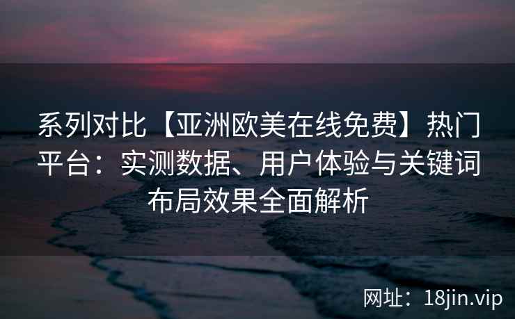 系列对比【亚洲欧美在线免费】热门平台：实测数据、用户体验与关键词布局效果全面解析