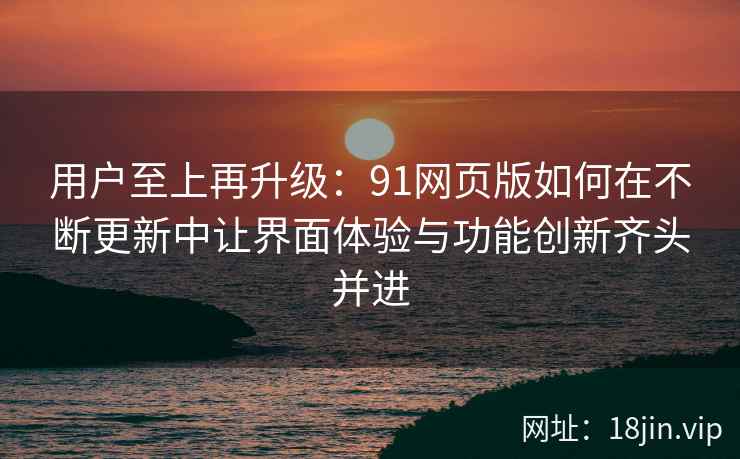 用户至上再升级：91网页版如何在不断更新中让界面体验与功能创新齐头并进