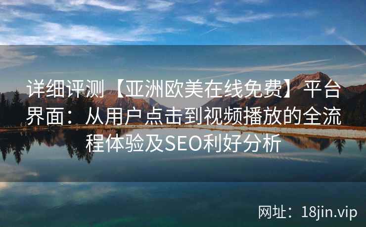 详细评测【亚洲欧美在线免费】平台界面：从用户点击到视频播放的全流程体验及SEO利好分析