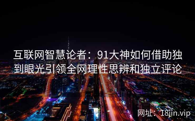 互联网智慧论者：91大神如何借助独到眼光引领全网理性思辨和独立评论