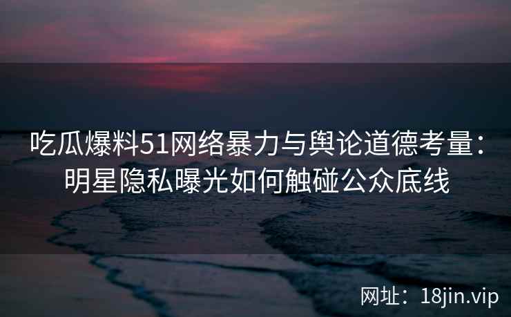 吃瓜爆料51网络暴力与舆论道德考量：明星隐私曝光如何触碰公众底线