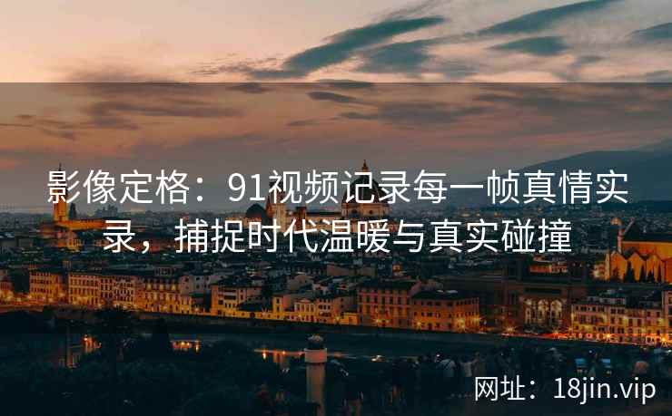 影像定格：91视频记录每一帧真情实录，捕捉时代温暖与真实碰撞