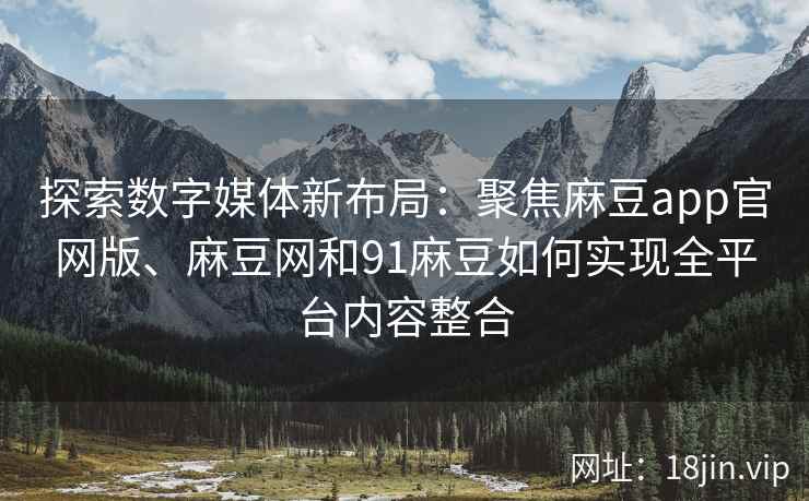 探索数字媒体新布局：聚焦麻豆app官网版、麻豆网和91麻豆如何实现全平台内容整合