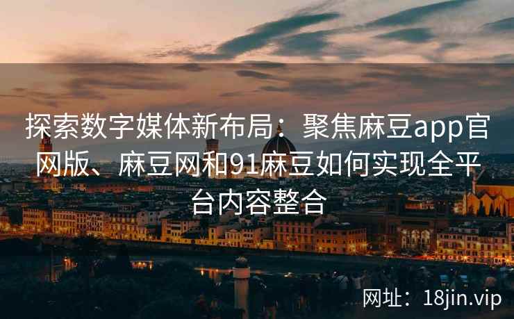 探索数字媒体新布局：聚焦麻豆app官网版、麻豆网和91麻豆如何实现全平台内容整合