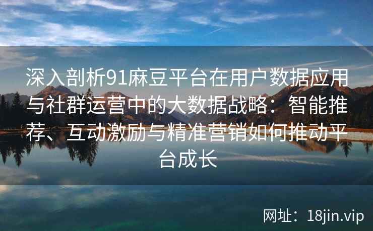 深入剖析91麻豆平台在用户数据应用与社群运营中的大数据战略：智能推荐、互动激励与精准营销如何推动平台成长
