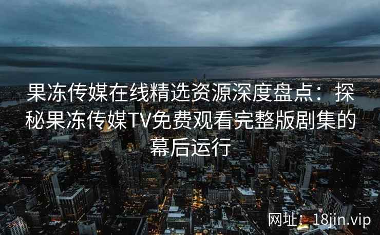 果冻传媒在线精选资源深度盘点：探秘果冻传媒TV免费观看完整版剧集的幕后运行