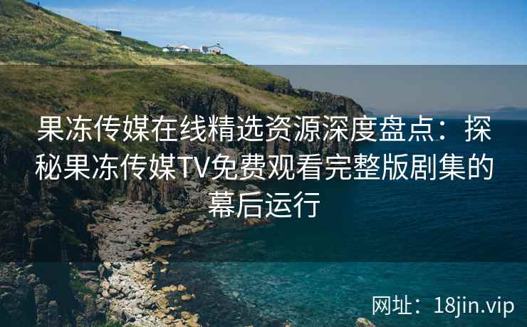 果冻传媒在线精选资源深度盘点：探秘果冻传媒TV免费观看完整版剧集的幕后运行