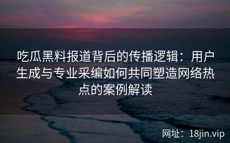 吃瓜黑料报道背后的传播逻辑：用户生成与专业采编如何共同塑造网络热点的案例解读