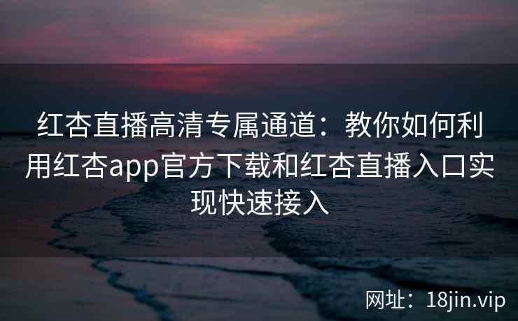 红杏直播高清专属通道：教你如何利用红杏app官方下载和红杏直播入口实现快速接入