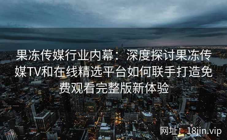 果冻传媒行业内幕：深度探讨果冻传媒TV和在线精选平台如何联手打造免费观看完整版新体验