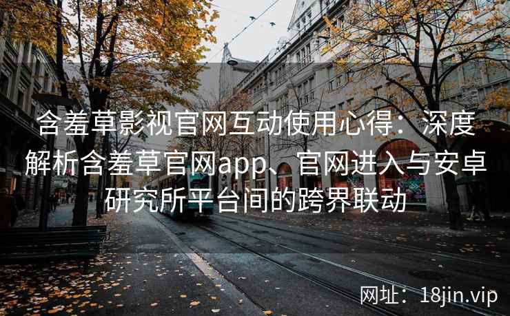 含羞草影视官网互动使用心得：深度解析含羞草官网app、官网进入与安卓研究所平台间的跨界联动