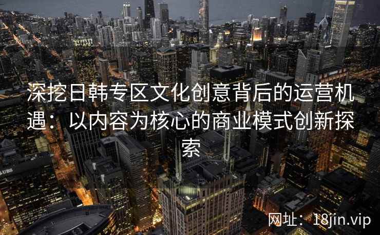 深挖日韩专区文化创意背后的运营机遇：以内容为核心的商业模式创新探索