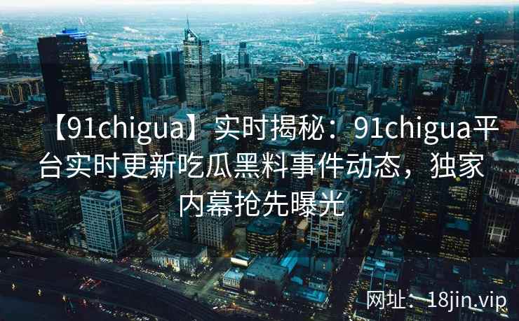 【91chigua】实时揭秘：91chigua平台实时更新吃瓜黑料事件动态，独家内幕抢先曝光