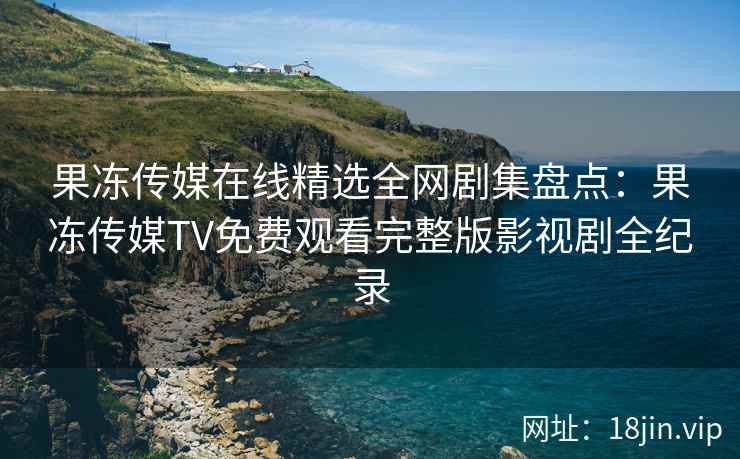 果冻传媒在线精选全网剧集盘点：果冻传媒TV免费观看完整版影视剧全纪录