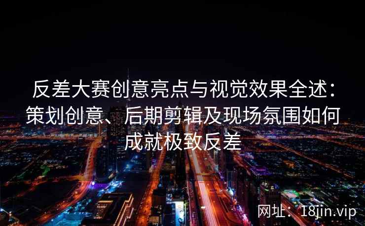 反差大赛创意亮点与视觉效果全述:策划创意、后期剪辑及现场氛围如何成就极致反差