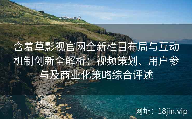 含羞草影视官网全新栏目布局与互动机制创新全解析：视频策划、用户参与及商业化策略综合评述