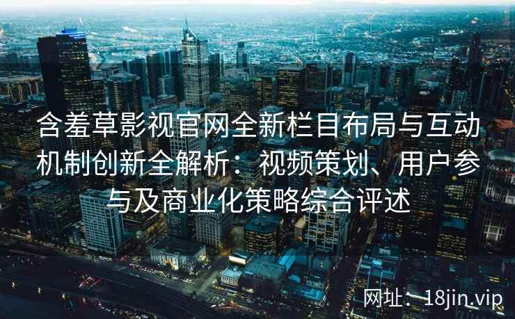 含羞草影视官网全新栏目布局与互动机制创新全解析:视频策划、用户参与及商业化策略综合评述