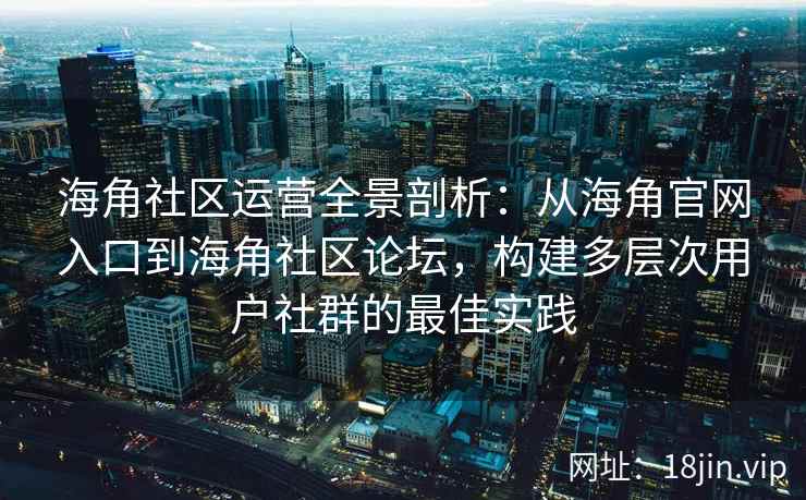 海角社区运营全景剖析：从海角官网入口到海角社区论坛，构建多层次用户社群的最佳实践
