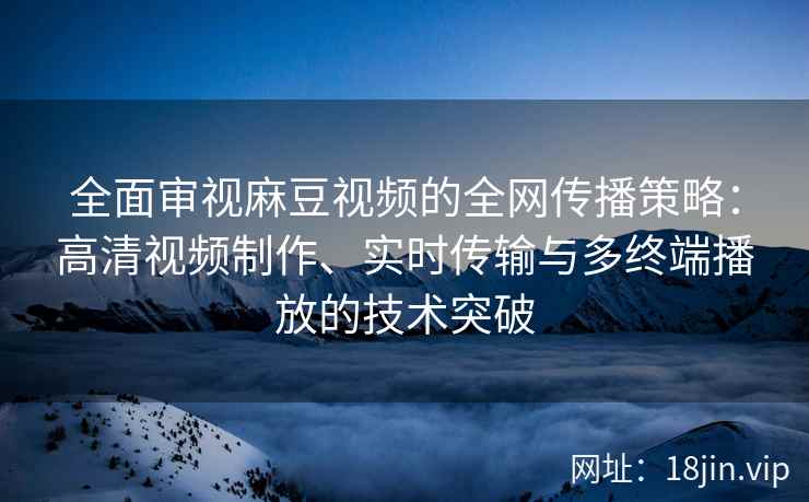 全面审视麻豆视频的全网传播策略：高清视频制作、实时传输与多终端播放的技术突破